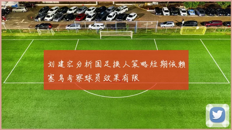 刘建宏分析国足换人策略短期依赖塞鸟考察球员效果有限